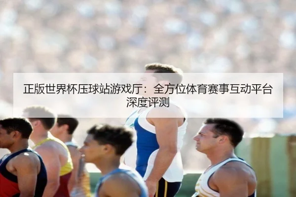 正版世界杯压球站游戏厅：全方位体育赛事互动平台深度评测